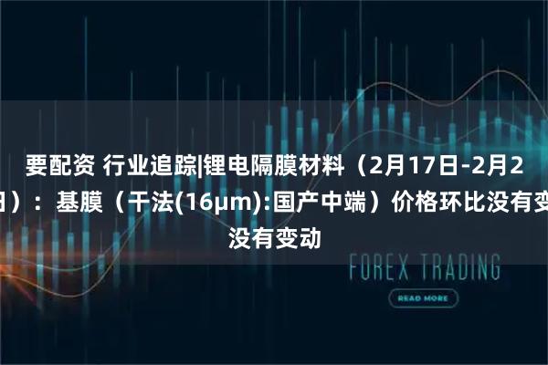 要配资 行业追踪|锂电隔膜材料（2月17日-2月23日）：基膜（干法(16μm):国产中端）价格环比没有变动