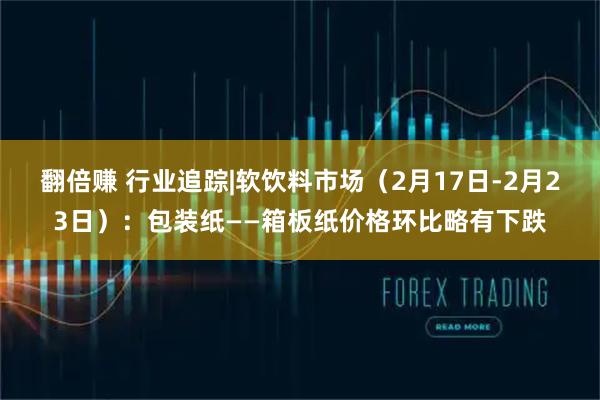 翻倍赚 行业追踪|软饮料市场（2月17日-2月23日）：包装纸——箱板纸价格环比略有下跌