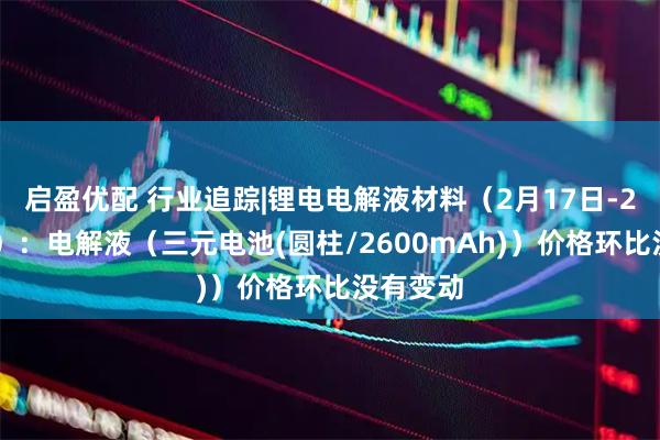 启盈优配 行业追踪|锂电电解液材料（2月17日-2月23日）：电解液（三元电池(圆柱/2600mAh)）价格环比没有变动