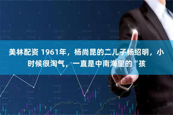 美林配资 1961年，杨尚昆的二儿子杨绍明，小时候很淘气，一直是中南海里的“孩