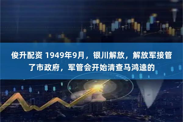俊升配资 1949年9月，银川解放，解放军接管了市政府，军管会开始清查马鸿逵的