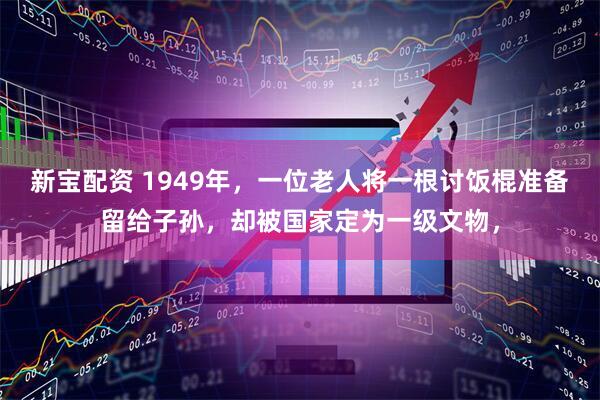 新宝配资 1949年，一位老人将一根讨饭棍准备留给子孙，却被国家定为一级文物，