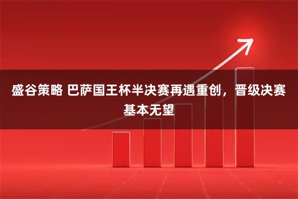 盛谷策略 巴萨国王杯半决赛再遇重创，晋级决赛基本无望