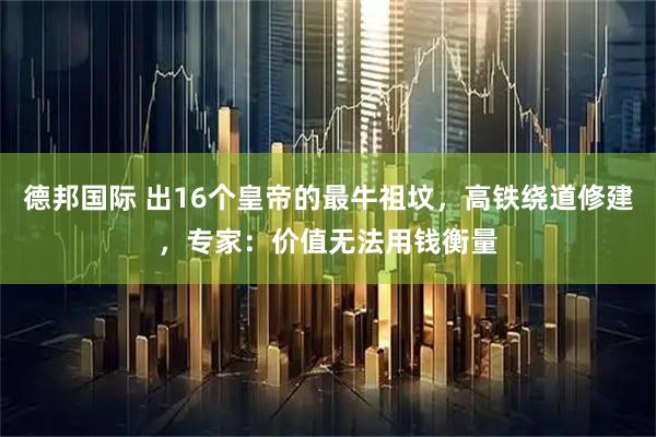 德邦国际 出16个皇帝的最牛祖坟，高铁绕道修建，专家：价值无法用钱衡量