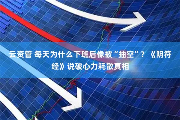 云资管 每天为什么下班后像被“抽空”？《阴符经》说破心力耗散真相