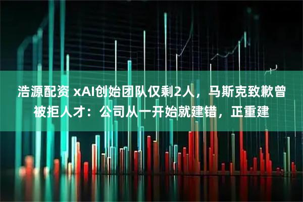 浩源配资 xAI创始团队仅剩2人，马斯克致歉曾被拒人才：公司从一开始就建错，正重建