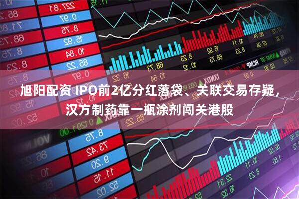 旭阳配资 IPO前2亿分红落袋、关联交易存疑,汉方制药靠一瓶涂剂闯关港股