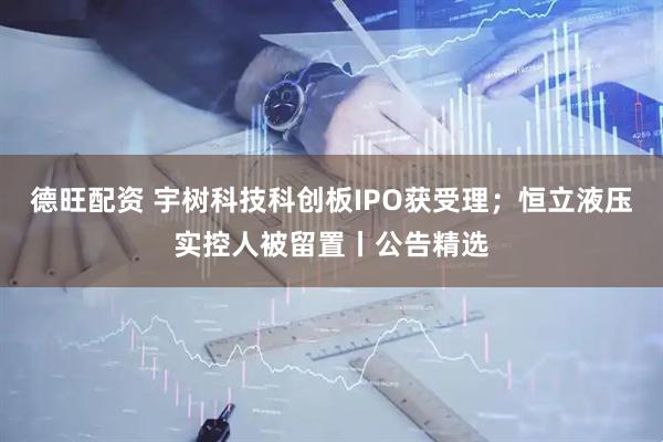 德旺配资 宇树科技科创板IPO获受理；恒立液压实控人被留置丨公告精选