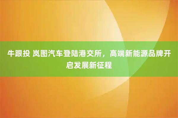 牛跟投 岚图汽车登陆港交所，高端新能源品牌开启发展新征程