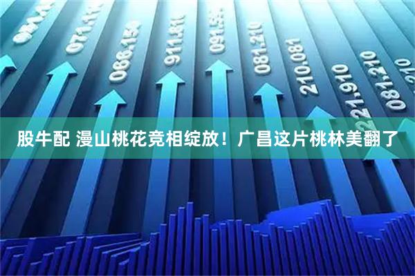 股牛配 漫山桃花竞相绽放！广昌这片桃林美翻了
