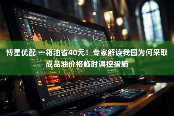 博星优配 一箱油省40元！专家解读我国为何采取成品油价格临时调控措施