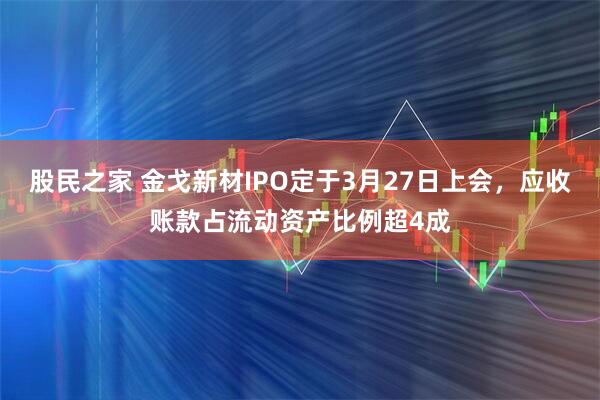 股民之家 金戈新材IPO定于3月27日上会，应收账款占流动资产比例超4成