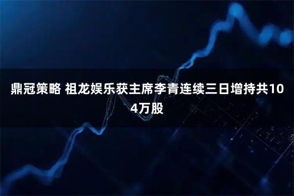 鼎冠策略 祖龙娱乐获主席李青连续三日增持共104万股