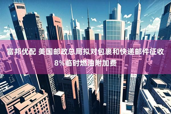 富邦优配 美国邮政总局拟对包裹和快递邮件征收8%临时燃油附加费