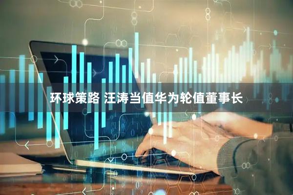 环球策路 汪涛当值华为轮值董事长