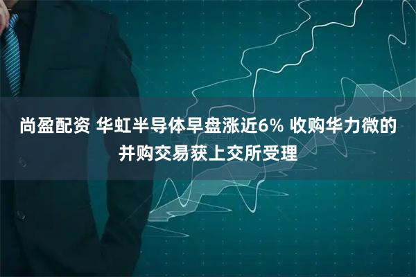 尚盈配资 华虹半导体早盘涨近6% 收购华力微的并购交易获上交所受理