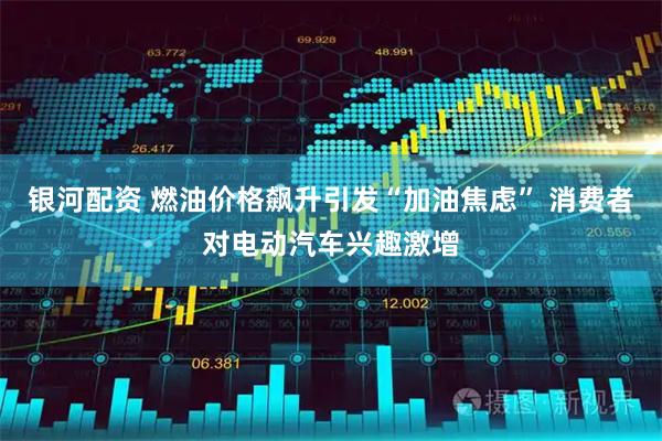 银河配资 燃油价格飙升引发“加油焦虑” 消费者对电动汽车兴趣激增