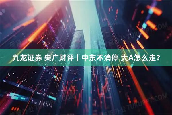 九龙证券 央广财评丨中东不消停 大A怎么走？