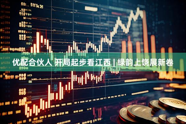 优配合伙人 开局起步看江西 | 绿韵上饶展新卷