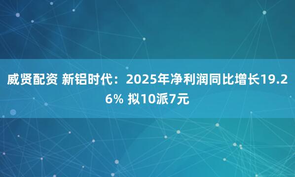 威贤配资 新铝时代：2025年净利润同比增长19.26% 拟10派7元