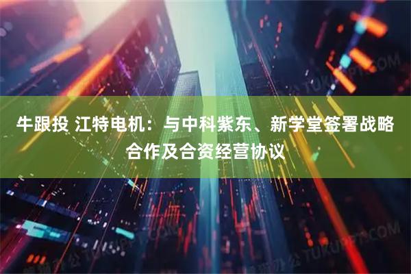 牛跟投 江特电机：与中科紫东、新学堂签署战略合作及合资经营协议