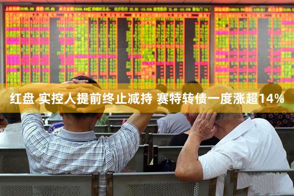 红盘 实控人提前终止减持 赛特转债一度涨超14%