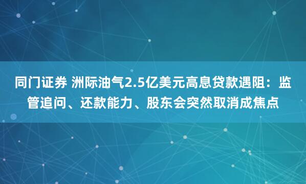 同门证券 洲际油气2.5亿美元高息贷款遇阻：监管追问、还款能力、股东会突然取消成焦点