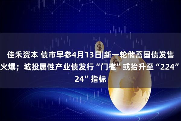 佳禾资本 债市早参4月13日|新一轮储蓄国债发售再度火爆；城投属性产业债发行“门槛”或抬升至“224”指标