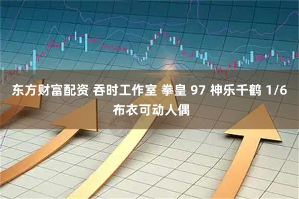 东方财富配资 吞时工作室 拳皇 97 神乐千鹤 1/6 布衣可动人偶