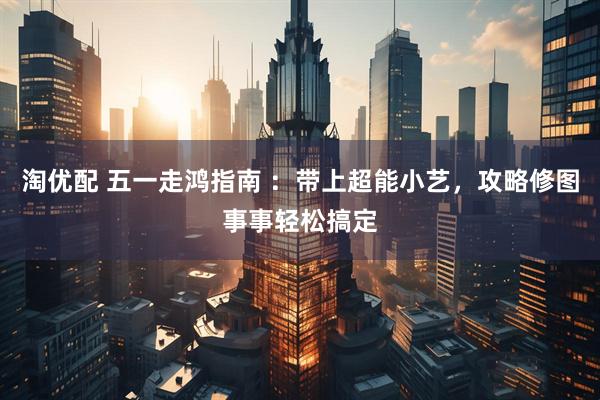 淘优配 五一走鸿指南 ：带上超能小艺，攻略修图事事轻松搞定