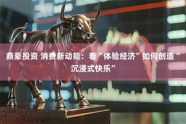 鼎豪投资 消费新动能：看“体验经济”如何创造“沉浸式快乐”