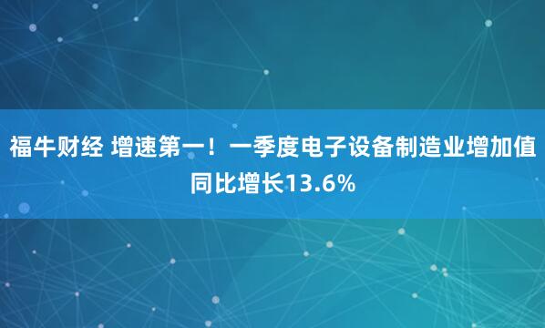 福牛财经 增速第一！一季度电子设备制造业增加值同比增长13.6%