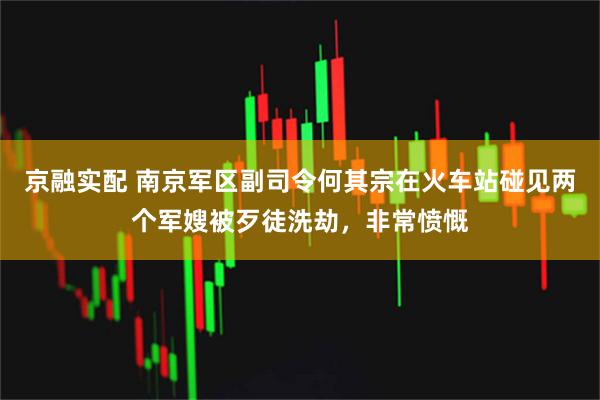 京融实配 南京军区副司令何其宗在火车站碰见两个军嫂被歹徒洗劫，非常愤慨